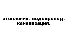 отопление. водопровод. канализация.